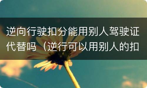 逆向行驶扣分能用别人驾驶证代替吗（逆行可以用别人的扣分吗）