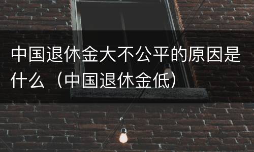 中国退休金大不公平的原因是什么（中国退休金低）