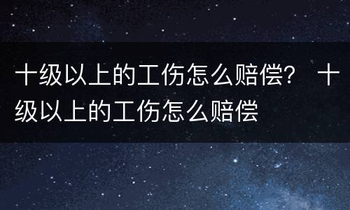 十级以上的工伤怎么赔偿？ 十级以上的工伤怎么赔偿