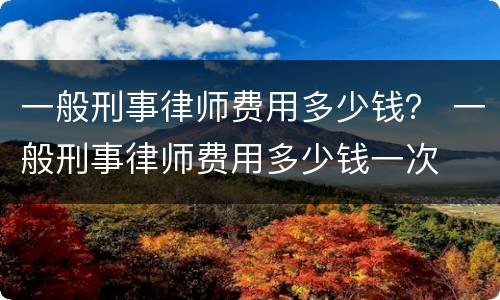 一般刑事律师费用多少钱？ 一般刑事律师费用多少钱一次
