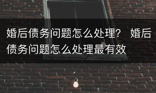 婚后债务问题怎么处理？ 婚后债务问题怎么处理最有效