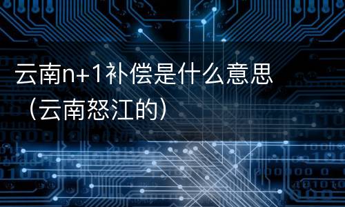 云南n+1补偿是什么意思（云南怒江的）