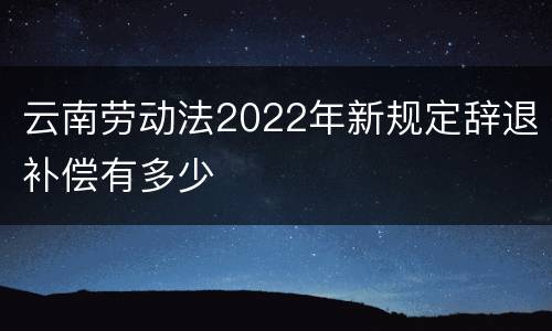 云南劳动法2022年新规定辞退补偿有多少