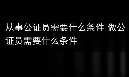 从事公证员需要什么条件 做公证员需要什么条件