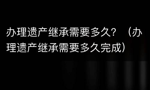办理遗产继承需要多久？（办理遗产继承需要多久完成）