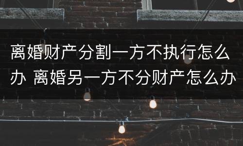离婚财产分割一方不执行怎么办 离婚另一方不分财产怎么办