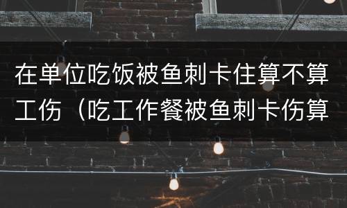在单位吃饭被鱼刺卡住算不算工伤（吃工作餐被鱼刺卡伤算工伤吗?法院:算!）
