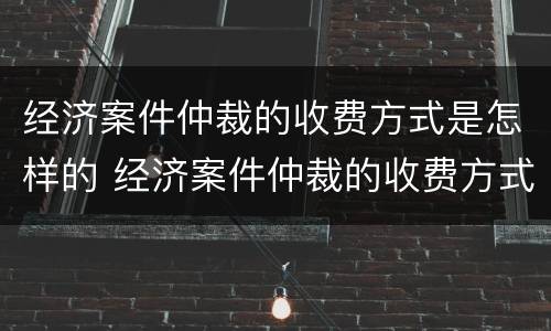 经济案件仲裁的收费方式是怎样的 经济案件仲裁的收费方式是怎样的呢
