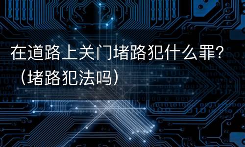 在道路上关门堵路犯什么罪？（堵路犯法吗）
