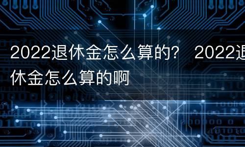 2022退休金怎么算的？ 2022退休金怎么算的啊