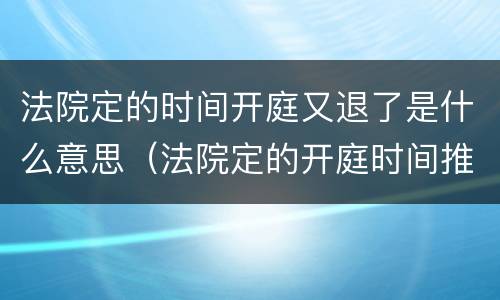法院定的时间开庭又退了是什么意思（法院定的开庭时间推迟了是什么原因）