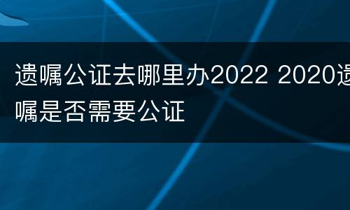 遗嘱公证去哪里办2022 2020遗嘱是否需要公证