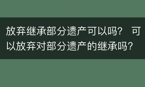 放弃继承部分遗产可以吗？ 可以放弃对部分遗产的继承吗?