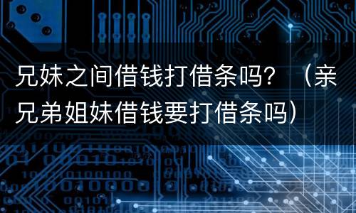 兄妹之间借钱打借条吗？（亲兄弟姐妹借钱要打借条吗）