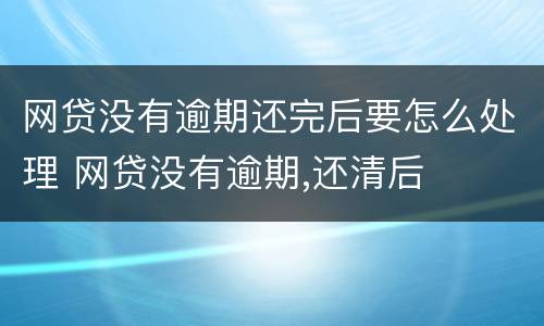 网贷没有逾期还完后要怎么处理 网贷没有逾期,还清后