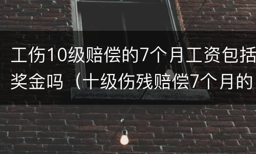 工伤10级赔偿的7个月工资包括奖金吗（十级伤残赔偿7个月的工指的是哪个）