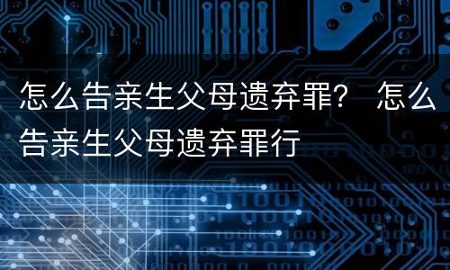 怎么告亲生父母遗弃罪？ 怎么告亲生父母遗弃罪行