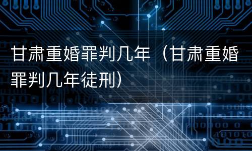 甘肃重婚罪判几年（甘肃重婚罪判几年徒刑）