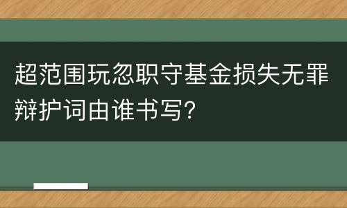 超范围玩忽职守基金损失无罪辩护词由谁书写？