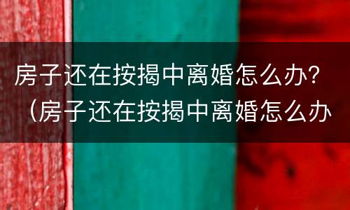 房子还在按揭中离婚怎么办？（房子还在按揭中离婚怎么办理）