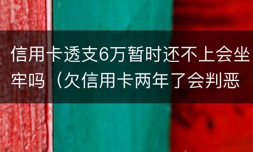 信用卡透支6万暂时还不上会坐牢吗（欠信用卡两年了会判恶意透支坐牢吗）