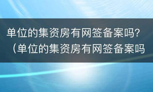 单位的集资房有网签备案吗？（单位的集资房有网签备案吗怎么办）