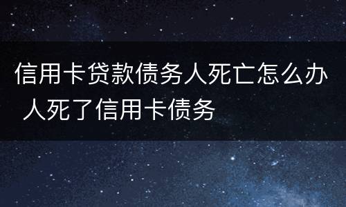 信用卡贷款债务人死亡怎么办 人死了信用卡债务