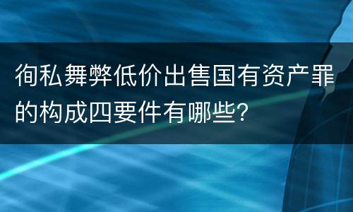 徇私舞弊低价出售国有资产罪的构成四要件有哪些？