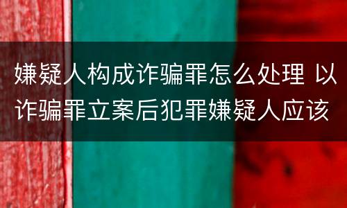 嫌疑人构成诈骗罪怎么处理 以诈骗罪立案后犯罪嫌疑人应该怎么办