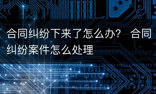 合同纠纷下来了怎么办？ 合同纠纷案件怎么处理