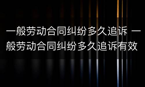 一般劳动合同纠纷多久追诉 一般劳动合同纠纷多久追诉有效