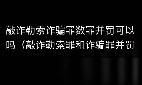 敲诈勒索诈骗罪数罪并罚可以吗（敲诈勒索罪和诈骗罪并罚怎么判）