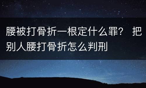 腰被打骨折一根定什么罪？ 把别人腰打骨折怎么判刑
