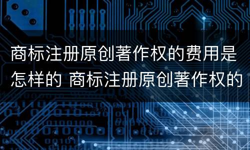 商标注册原创著作权的费用是怎样的 商标注册原创著作权的费用是怎样的呢