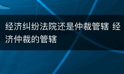 经济纠纷法院还是仲裁管辖 经济仲裁的管辖