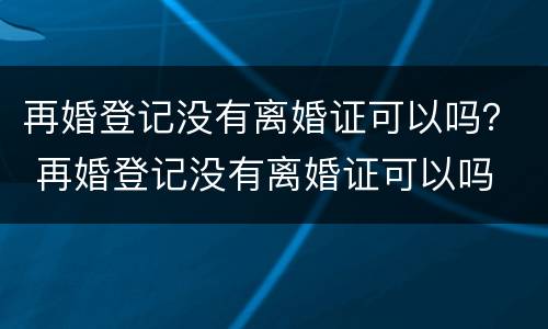 再婚登记没有离婚证可以吗？ 再婚登记没有离婚证可以吗