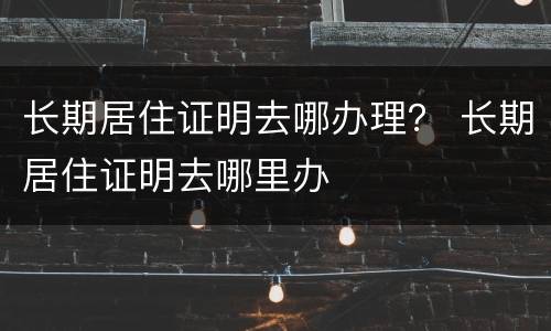 长期居住证明去哪办理？ 长期居住证明去哪里办