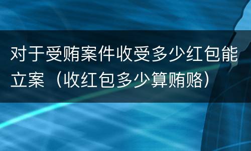对于受贿案件收受多少红包能立案（收红包多少算贿赂）