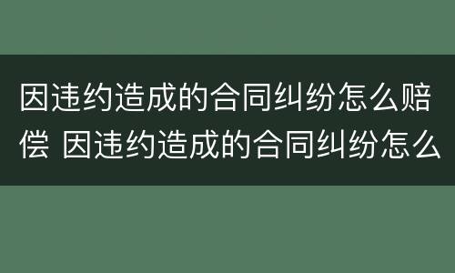 因违约造成的合同纠纷怎么赔偿 因违约造成的合同纠纷怎么赔偿呢