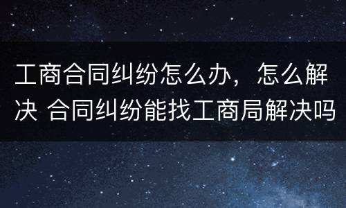 工商合同纠纷怎么办，怎么解决 合同纠纷能找工商局解决吗