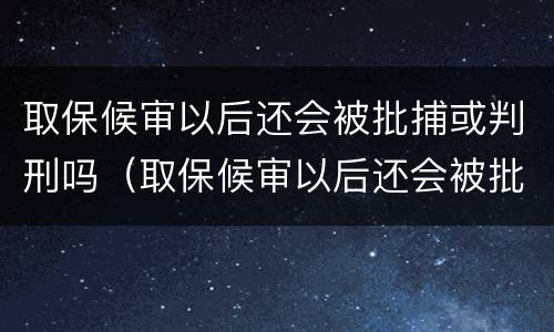 取保候审以后还会被批捕或判刑吗（取保候审以后还会被批捕或判刑吗）