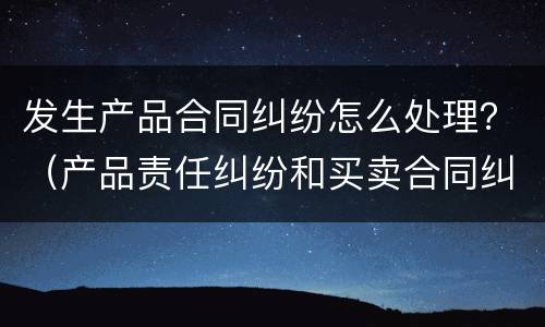 发生产品合同纠纷怎么处理？（产品责任纠纷和买卖合同纠纷）