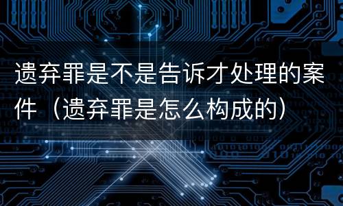 遗弃罪是不是告诉才处理的案件（遗弃罪是怎么构成的）