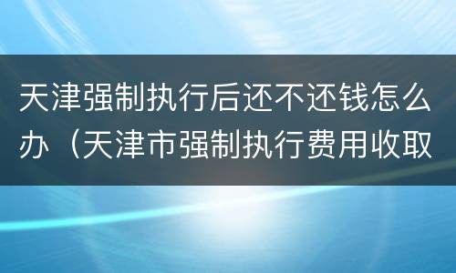 天津强制执行后还不还钱怎么办（天津市强制执行费用收取标准）