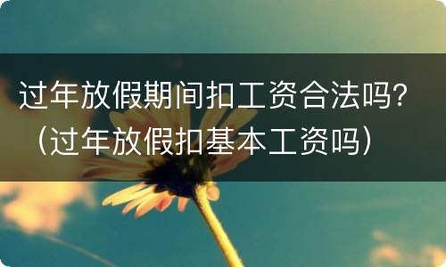 过年放假期间扣工资合法吗？（过年放假扣基本工资吗）
