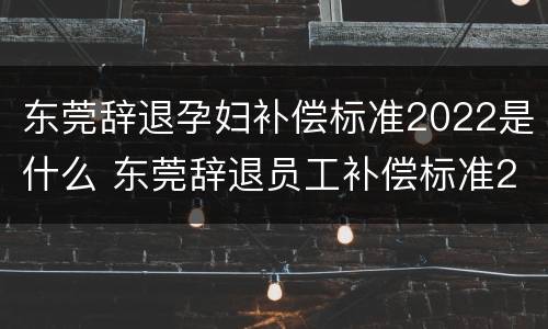 东莞辞退孕妇补偿标准2022是什么 东莞辞退员工补偿标准2021
