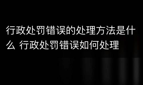 行政处罚错误的处理方法是什么 行政处罚错误如何处理