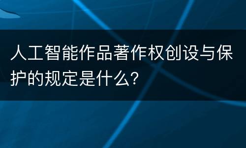 人工智能作品著作权创设与保护的规定是什么？