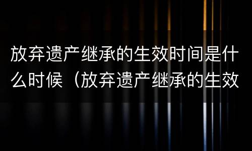 放弃遗产继承的生效时间是什么时候（放弃遗产继承的生效时间是什么时候规定的）