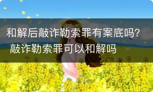 和解后敲诈勒索罪有案底吗？ 敲诈勒索罪可以和解吗